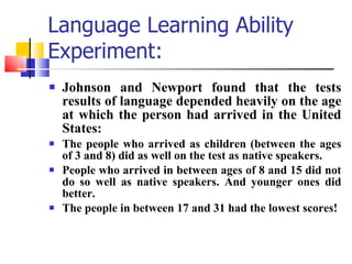 Language Learning Ability Experiment: Johnson and Newport found that the tests results of language depended heavily on the age at which the person had arrived in the United States: The people who arrived as children (between the ages of 3 and 8) did as well on the test as native speakers. People who arrived in between ages of 8 and 15 did not do so well as native speakers. And younger ones did better. The people in between 17 and 31 had the lowest scores! 