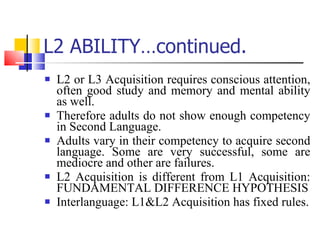 L2 ABILITY…continued. L2 or L3 Acquisition requires conscious attention, often good study and memory and mental ability as well. Therefore adults do not show enough competency in Second Language. Adults vary in their competency to acquire second language. Some are very successful, some are mediocre and other are failures. L2 Acquisition is different from L1 Acquisition: FUNDAMENTAL DIFFERENCE HYPOTHESIS Interlanguage: L1&L2 Acquisition has fixed rules. 