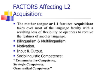 FACTORS Affecting L2 Acquisition: The mother tongue or L1 features Acquisition:  takes over most of the language faculty with a resulting loss of flexibility or openness to receive the features of another language. Bilingualism & Multilingualism. Motivation.  Input & Output. Sociolinguistic Competence:  “  Communicative Competence,  Strategic Competence,  Grammatical Competence.” 