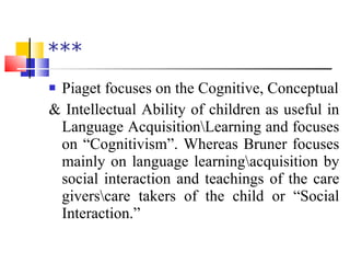 *** Piaget focuses on the Cognitive, Conceptual & Intellectual Ability of children as useful in Language Acquisition\Learning and focuses on “Cognitivism”. Whereas Bruner focuses mainly on language learning\acquisition by social interaction and teachings of the care givers\care takers of the child or “Social Interaction.” 