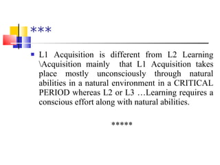 *** L1 Acquisition is different from L2 Learning \Acquisition mainly  that L1 Acquisition takes place mostly unconsciously through natural abilities in a natural environment in a CRITICAL PERIOD whereas L2 or L3 …Learning requires a conscious effort along with natural abilities. ***** 