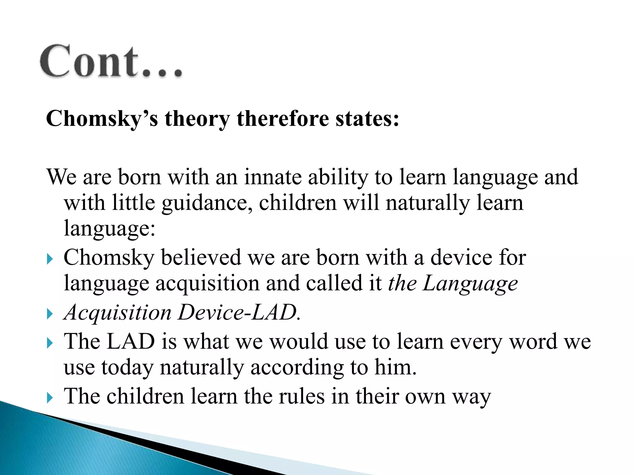 Chomsky’s theory therefore states:
We are born with an innate ability to learn language and
with little guidance, children will naturally learn
language:
 Chomsky believed we are born with a device for
language acquisition and called it the Language
 Acquisition Device-LAD.
 The LAD is what we would use to learn every word we
use today naturally according to him.
 The children learn the rules in their own way
 