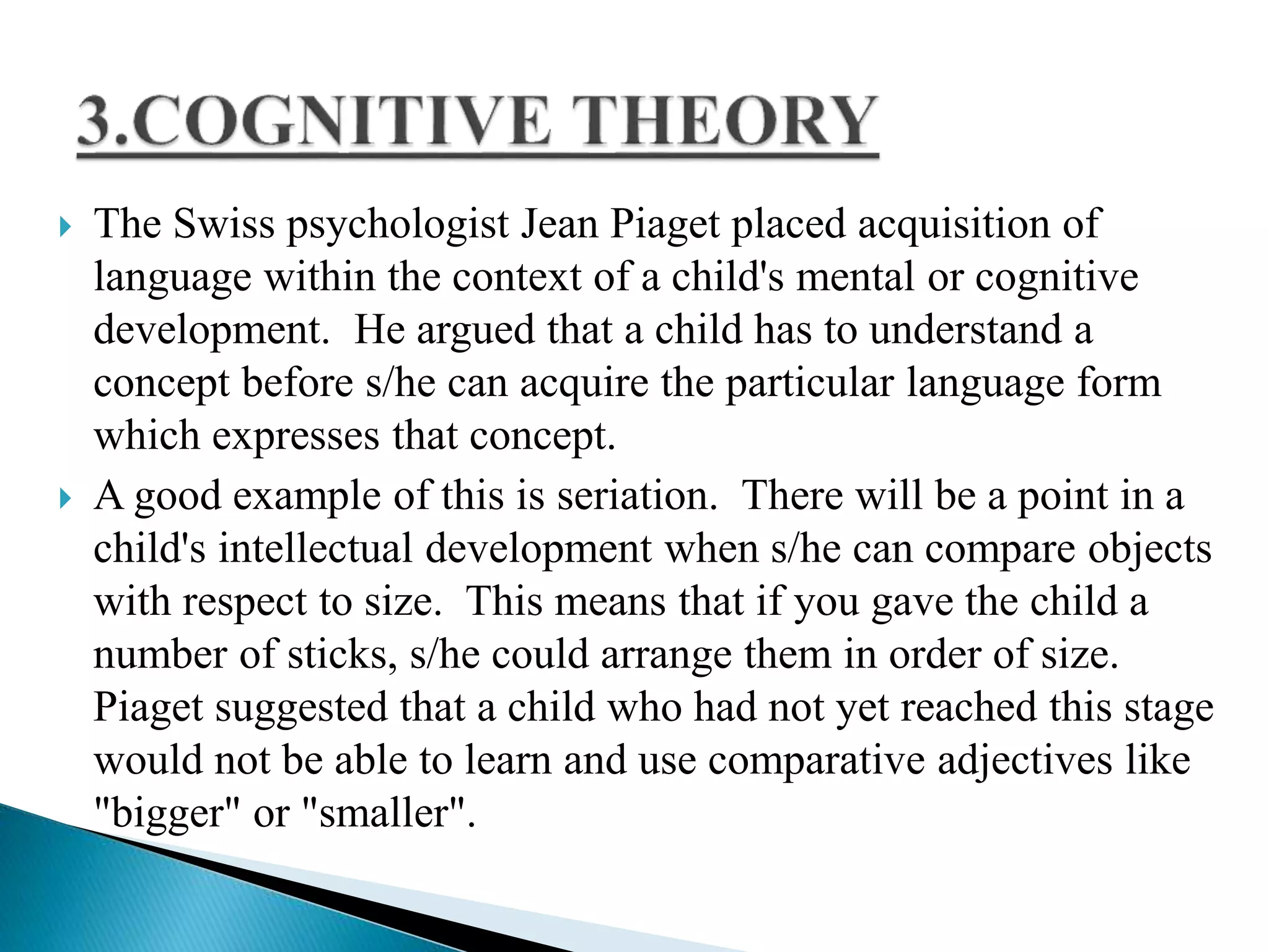  The Swiss psychologist Jean Piaget placed acquisition of
language within the context of a child's mental or cognitive
development. He argued that a child has to understand a
concept before s/he can acquire the particular language form
which expresses that concept.
 A good example of this is seriation. There will be a point in a
child's intellectual development when s/he can compare objects
with respect to size. This means that if you gave the child a
number of sticks, s/he could arrange them in order of size.
Piaget suggested that a child who had not yet reached this stage
would not be able to learn and use comparative adjectives like
"bigger" or "smaller".
 