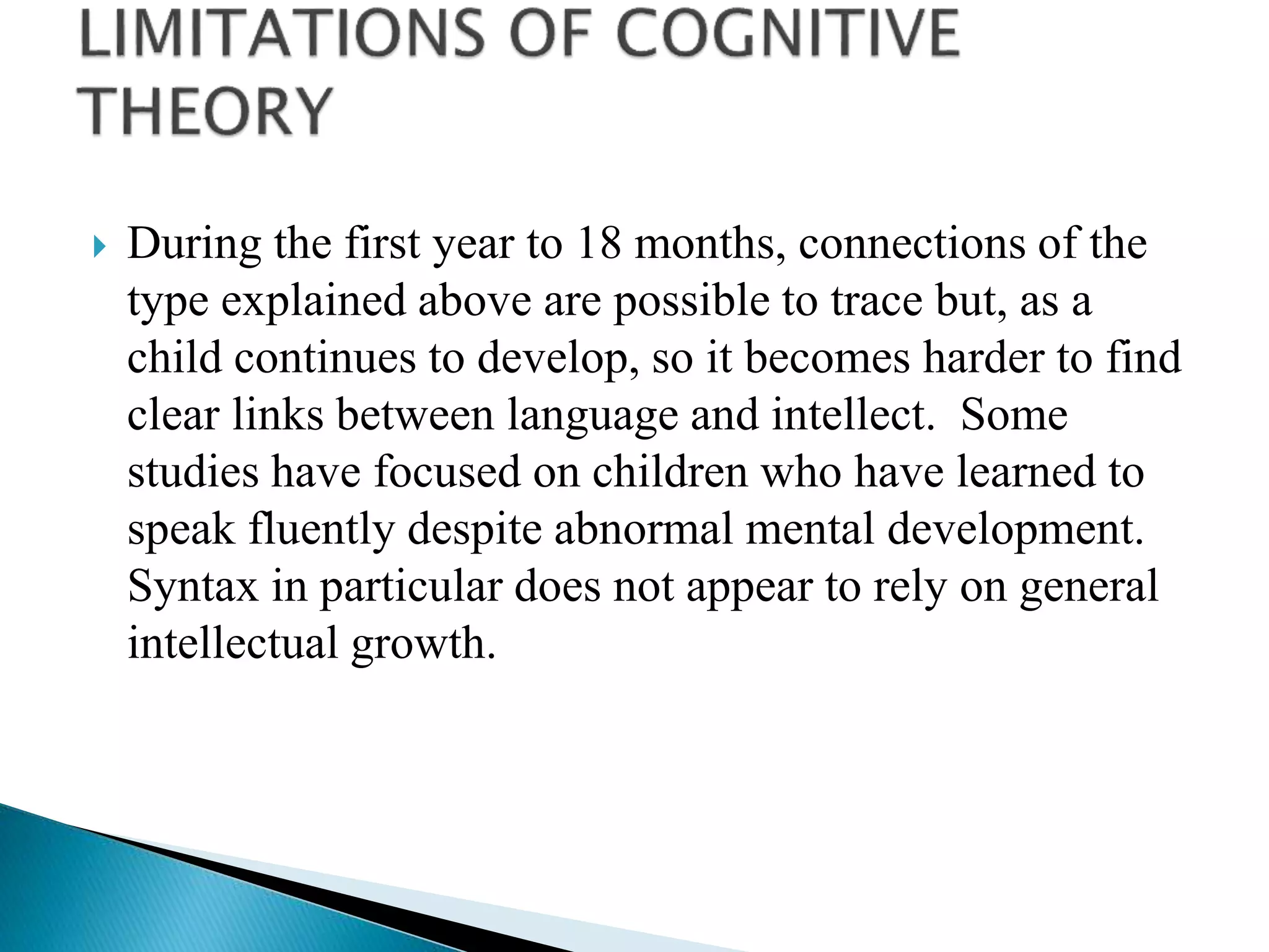  During the first year to 18 months, connections of the
type explained above are possible to trace but, as a
child continues to develop, so it becomes harder to find
clear links between language and intellect. Some
studies have focused on children who have learned to
speak fluently despite abnormal mental development.
Syntax in particular does not appear to rely on general
intellectual growth.
 