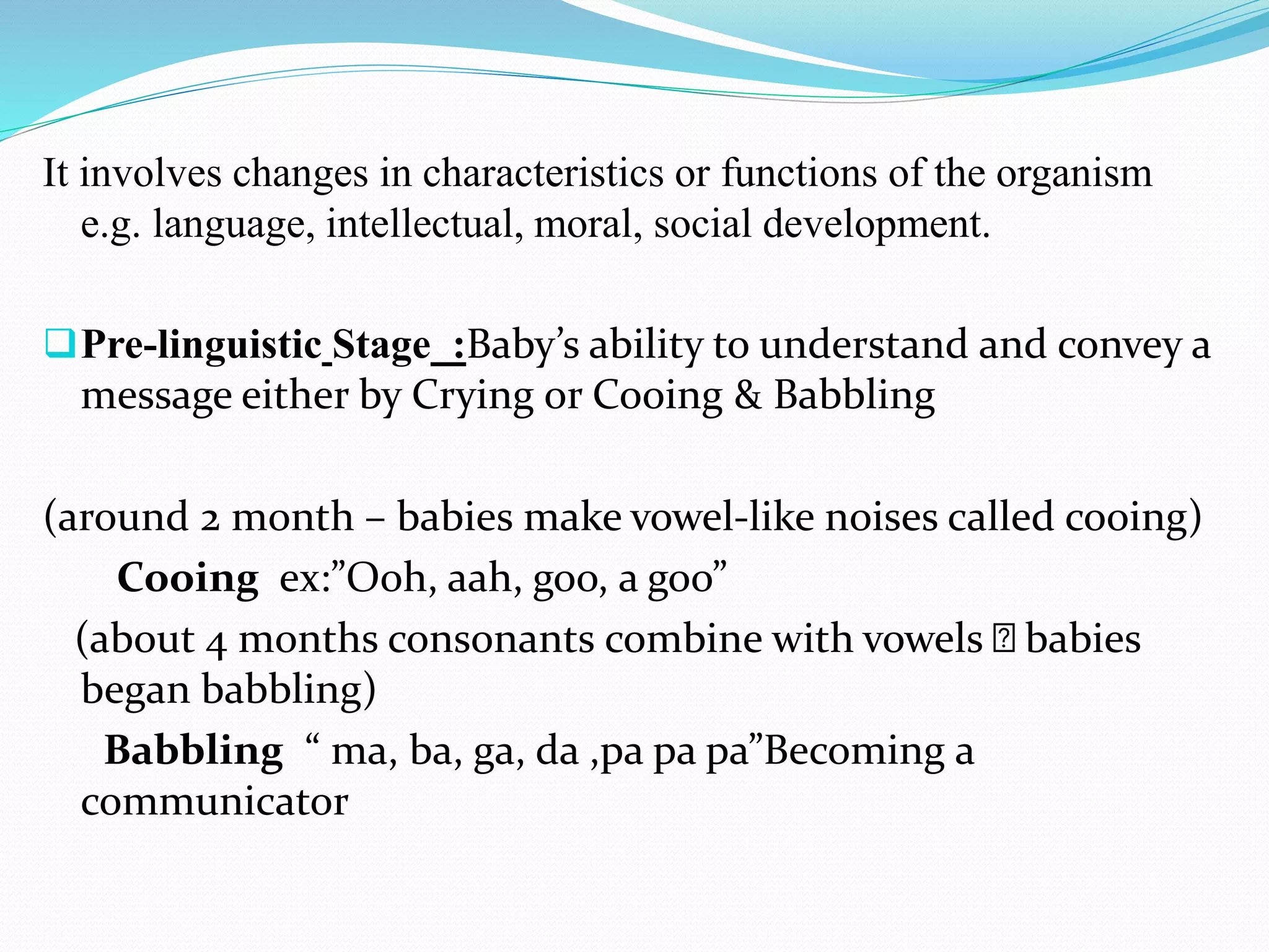 It involves changes in characteristics or functions of the organism
e.g. language, intellectual, moral, social development.
Pre-linguistic Stage :Baby’s ability to understand and convey a
message either by Crying or Cooing & Babbling
(around 2 month – babies make vowel-like noises called cooing)
Cooing ex:”Ooh, aah, goo, a goo”
(about 4 months consonants combine with vowels babies
began babbling)
Babbling “ ma, ba, ga, da ,pa pa pa”Becoming a
communicator
 