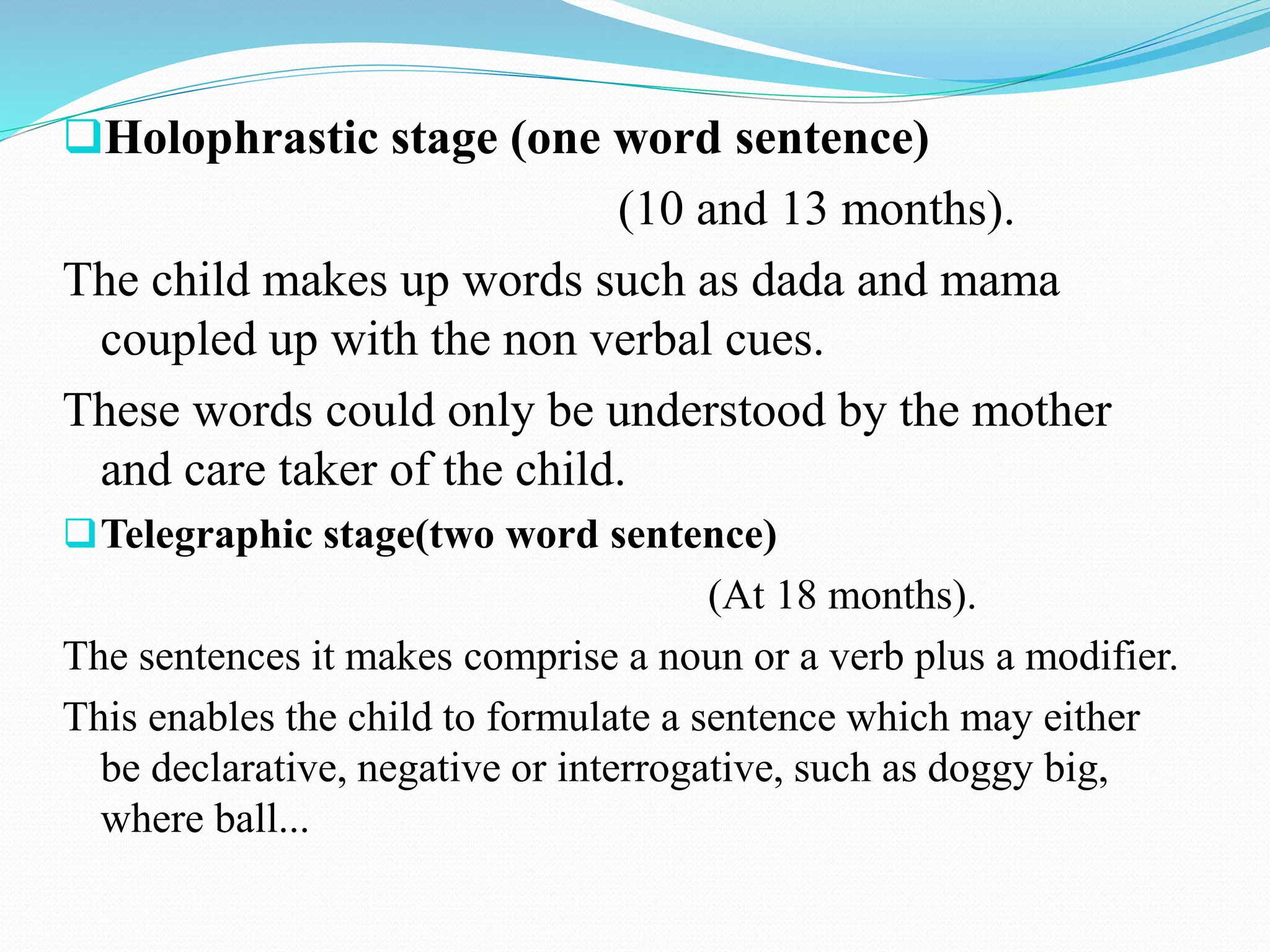 Holophrastic stage (one word sentence)
(10 and 13 months).
The child makes up words such as dada and mama
coupled up with the non verbal cues.
These words could only be understood by the mother
and care taker of the child.
Telegraphic stage(two word sentence)
(At 18 months).
The sentences it makes comprise a noun or a verb plus a modifier.
This enables the child to formulate a sentence which may either
be declarative, negative or interrogative, such as doggy big,
where ball...
 
