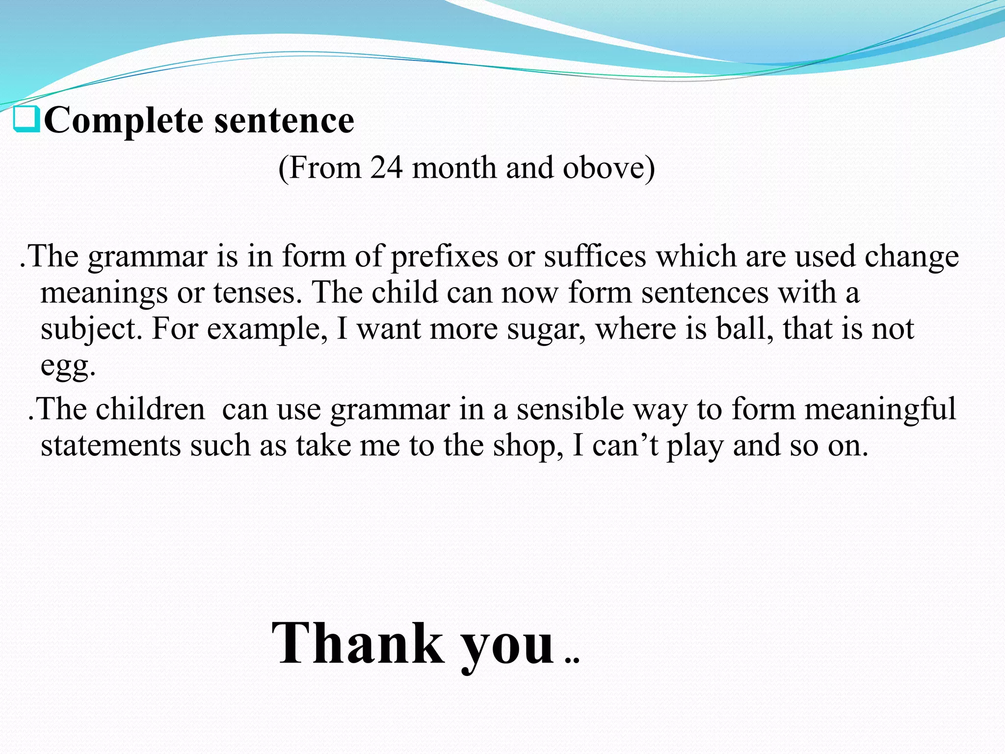 Complete sentence
(From 24 month and obove)
.The grammar is in form of prefixes or suffices which are used change
meanings or tenses. The child can now form sentences with a
subject. For example, I want more sugar, where is ball, that is not
egg.
.The children can use grammar in a sensible way to form meaningful
statements such as take me to the shop, I can’t play and so on.
Thank you..
 