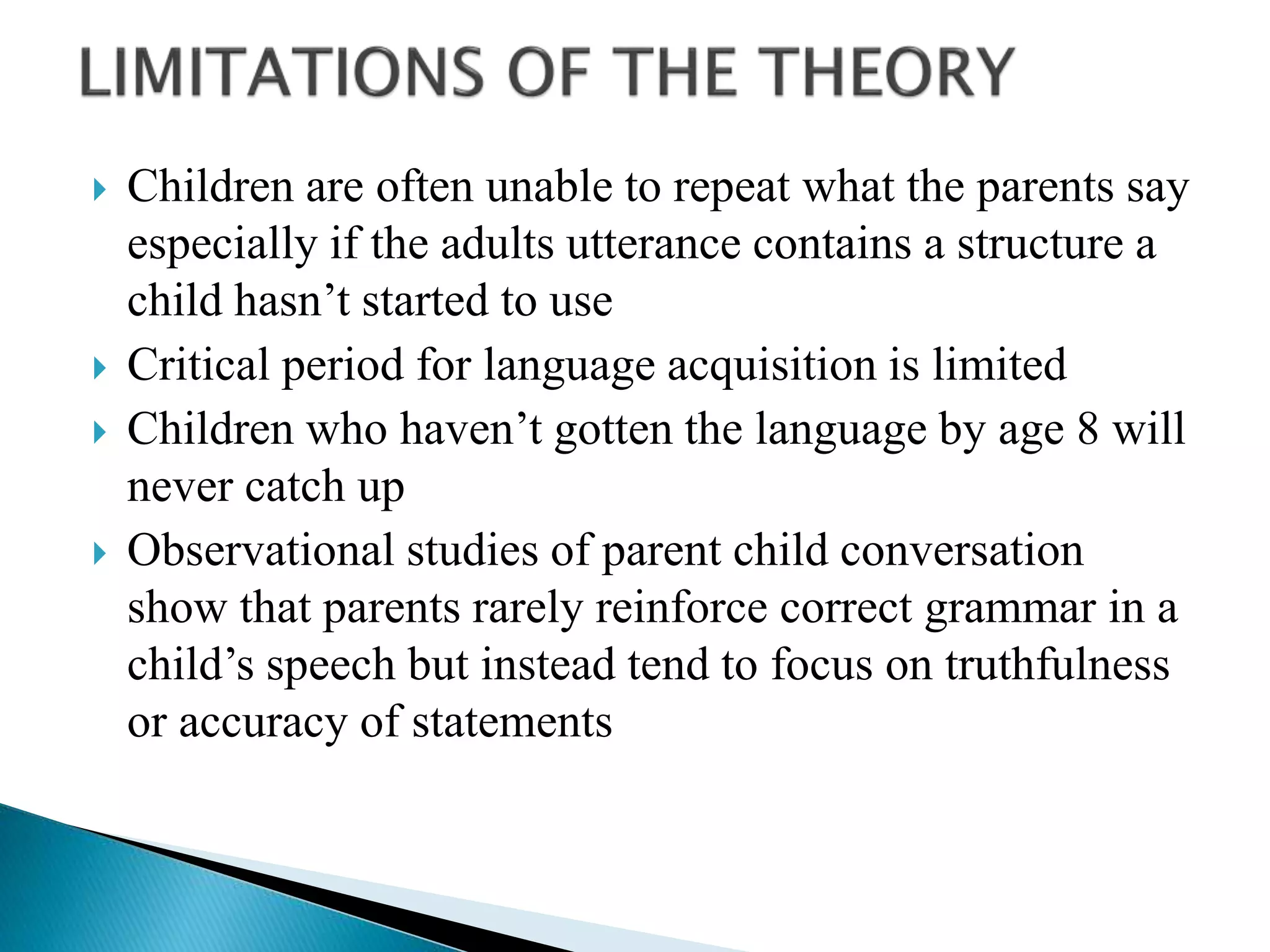  Children are often unable to repeat what the parents say
especially if the adults utterance contains a structure a
child hasn’t started to use
 Critical period for language acquisition is limited
 Children who haven’t gotten the language by age 8 will
never catch up
 Observational studies of parent child conversation
show that parents rarely reinforce correct grammar in a
child’s speech but instead tend to focus on truthfulness
or accuracy of statements
 