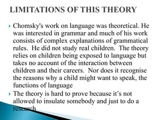  Chomsky's work on language was theoretical. He
was interested in grammar and much of his work
consists of complex explanations of grammatical
rules. He did not study real children. The theory
relies on children being exposed to language but
takes no account of the interaction between
children and their careers. Nor does it recognise
the reasons why a child might want to speak, the
functions of language
 The theory is hard to prove because it’s not
allowed to insulate somebody and just to do a
research
 