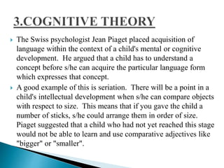  The Swiss psychologist Jean Piaget placed acquisition of
language within the context of a child's mental or cognitive
development. He argued that a child has to understand a
concept before s/he can acquire the particular language form
which expresses that concept.
 A good example of this is seriation. There will be a point in a
child's intellectual development when s/he can compare objects
with respect to size. This means that if you gave the child a
number of sticks, s/he could arrange them in order of size.
Piaget suggested that a child who had not yet reached this stage
would not be able to learn and use comparative adjectives like
"bigger" or "smaller".
 