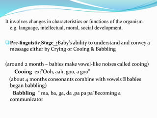 It involves changes in characteristics or functions of the organism
e.g. language, intellectual, moral, social development.
Pre-linguistic Stage :Baby’s ability to understand and convey a
message either by Crying or Cooing & Babbling
(around 2 month – babies make vowel-like noises called cooing)
Cooing ex:”Ooh, aah, goo, a goo”
(about 4 months consonants combine with vowels babies
began babbling)
Babbling “ ma, ba, ga, da ,pa pa pa”Becoming a
communicator
 