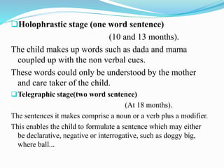 Holophrastic stage (one word sentence)
(10 and 13 months).
The child makes up words such as dada and mama
coupled up with the non verbal cues.
These words could only be understood by the mother
and care taker of the child.
Telegraphic stage(two word sentence)
(At 18 months).
The sentences it makes comprise a noun or a verb plus a modifier.
This enables the child to formulate a sentence which may either
be declarative, negative or interrogative, such as doggy big,
where ball...
 
