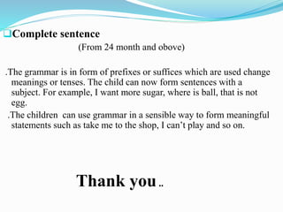 Complete sentence
(From 24 month and obove)
.The grammar is in form of prefixes or suffices which are used change
meanings or tenses. The child can now form sentences with a
subject. For example, I want more sugar, where is ball, that is not
egg.
.The children can use grammar in a sensible way to form meaningful
statements such as take me to the shop, I can’t play and so on.
Thank you..
 
