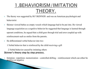  The theory was suggested by B.F SKINNER and was an American psychologist and
behaviorist
 Skinner viewed babies as empty vessels which language had to be put into. He viewed
language acquisition as a cognitive behavior he suggested that language is learned through
operant conditions, he argued that a child goes through trial and error coupled up with
reinforcement such as smiles from the parents.
 He differentiated verbal behavior into two
1.Verbal behavior that is reinforced by the child receiving a gift
2.Verbal behavior caused by imitating others
Skinner’s theory step by step process.
 Imitation –repetition- memorization – controlled drilling – reinforcement which can either be
positive or negative
 