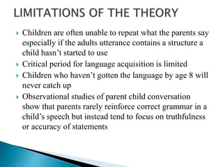  Children are often unable to repeat what the parents say
especially if the adults utterance contains a structure a
child hasn’t started to use
 Critical period for language acquisition is limited
 Children who haven’t gotten the language by age 8 will
never catch up
 Observational studies of parent child conversation
show that parents rarely reinforce correct grammar in a
child’s speech but instead tend to focus on truthfulness
or accuracy of statements
 