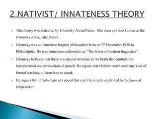  This theory was stated up by Chomsky AvramNaom. This theory is also known as the
Chomsky’s linguistic theory
 Chomsky was an American linguist philosopher born on 7th December 1928 in
Philadelphia. He was sometimes referred to as “The father of modern linguistics”.
 Chomsky believes that there is a special structure in the brain that controls the
interpretation and production of speech. He argues that children don’t need any kind of
formal teaching to learn how to speak.
 He argues that infants learn at a speed that can’t be simply explained by the laws of
behaviorism.
 