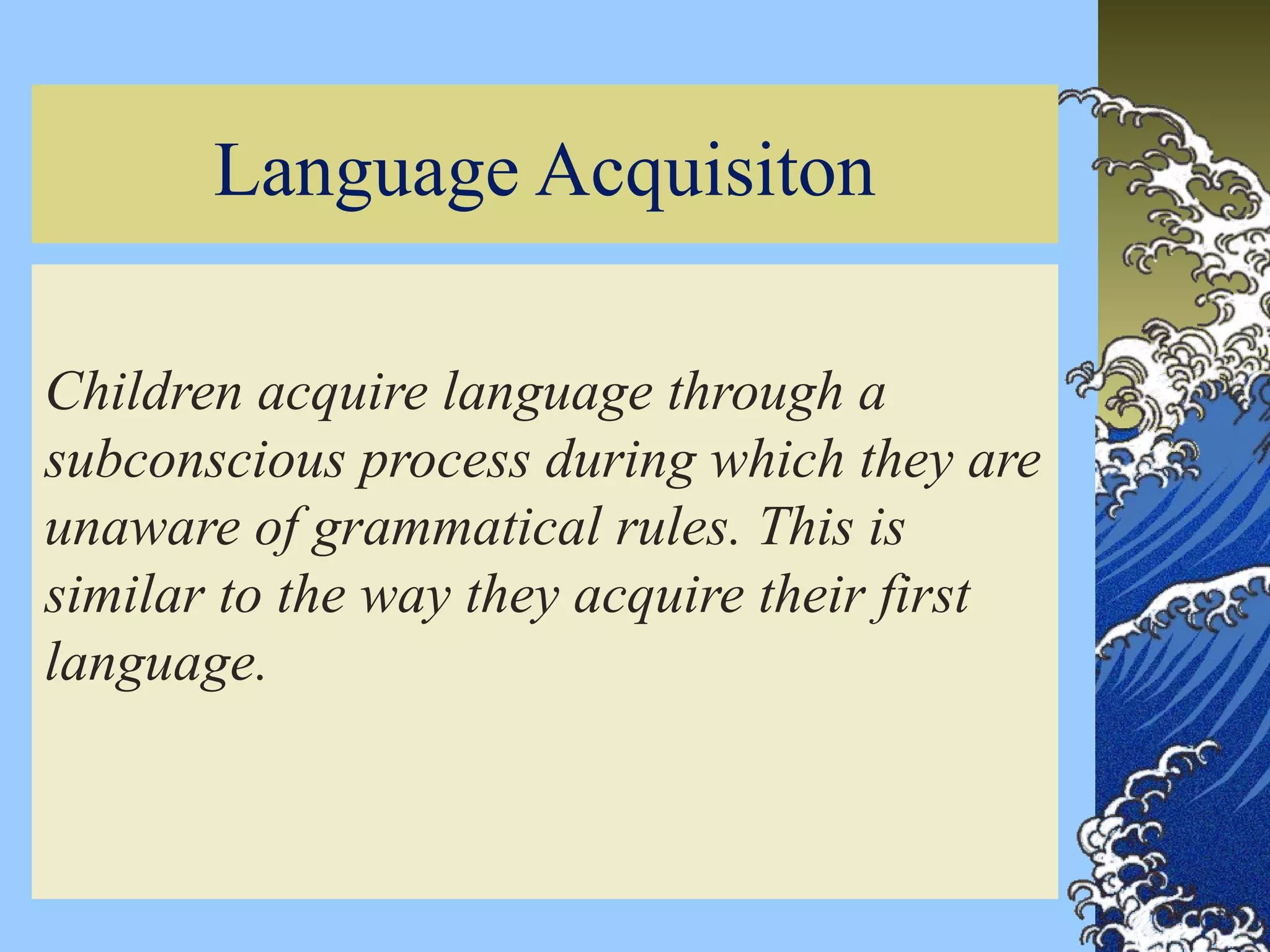 3
Language Acquisiton
Children acquire language through a
subconscious process during which they are
unaware of grammatical rules. This is
similar to the way they acquire their first
language.