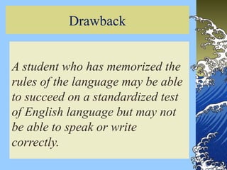 Drawback
A student who has memorized the
rules of the language may be able
to succeed on a standardized test
of English language but may not
be able to speak or write
correctly.