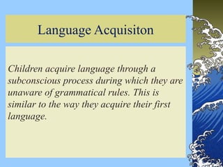 3
Language Acquisiton
Children acquire language through a
subconscious process during which they are
unaware of grammatical rules. This is
similar to the way they acquire their first
language.