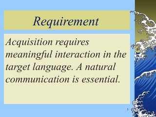 Requirement
Acquisition requires
meaningful interaction in the
target language. A natural
communication is essential.
5