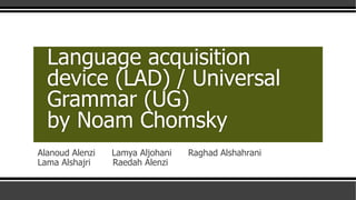 Language acquisition
device (LAD) / Universal
Grammar (UG)
by Noam Chomsky
Alanoud Alenzi Lamya Aljohani Raghad Alshahrani
Lama Alshajri Raedah Alenzi
 