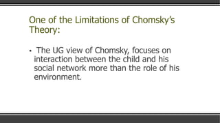 One of the Limitations of Chomsky’s
Theory:
▪ The UG view of Chomsky, focuses on
interaction between the child and his
social network more than the role of his
environment.
 