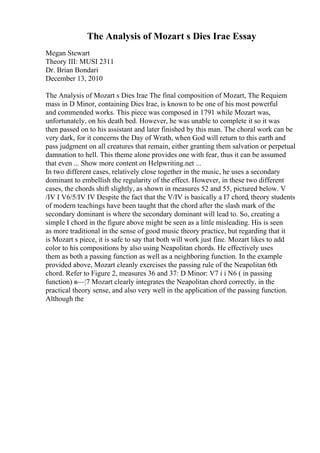 The Analysis of Mozart s Dies Irae Essay
Megan Stewart
Theory III: MUSI 2311
Dr. Brian Bondari
December 13, 2010
The Analysis of Mozart s Dies Irae The final composition of Mozart, The Requiem
mass in D Minor, containing Dies Irae, is known to be one of his most powerful
and commended works. This piece was composed in 1791 while Mozart was,
unfortunately, on his death bed. However, he was unable to complete it so it was
then passed on to his assistant and later finished by this man. The choral work can be
very dark, for it concerns the Day of Wrath, when God will return to this earth and
pass judgment on all creatures that remain, either granting them salvation or perpetual
damnation to hell. This theme alone provides one with fear, thus it can be assumed
that even ... Show more content on Helpwriting.net ...
In two different cases, relatively close together in the music, he uses a secondary
dominant to embellish the regularity of the effect. However, in these two different
cases, the chords shift slightly, as shown in measures 52 and 55, pictured below. V
/IV I V6/5/IV IV Despite the fact that the V/IV is basically a I7 chord, theory students
of modern teachings have been taught that the chord after the slash mark of the
secondary dominant is where the secondary dominant will lead to. So, creating a
simple I chord in the figure above might be seen as a little misleading. His is seen
as more traditional in the sense of good music theory practice, but regarding that it
is Mozart s piece, it is safe to say that both will work just fine. Mozart likes to add
color to his compositions by also using Neapolitan chords. He effectively uses
them as both a passing function as well as a neighboring function. In the example
provided above, Mozart cleanly exercises the passing rule of the Neapolitan 6th
chord. Refer to Figure 2, measures 36 and 37: D Minor: V7 i i N6 ( in passing
function) в—¦7 Mozart clearly integrates the Neapolitan chord correctly, in the
practical theory sense, and also very well in the application of the passing function.
Although the
 