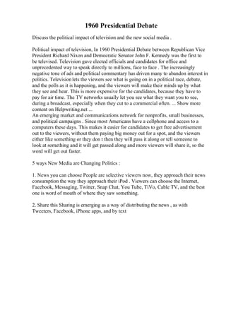 1960 Presidential Debate
Discuss the political impact of television and the new social media .
Political impact of television, In 1960 Presidential Debate between Republican Vice
President Richard Nixon and Democratic Senator John F. Kennedy was the first to
be televised. Television gave elected officials and candidates for office and
unprecedented way to speak directly to millions, face to face . The increasingly
negative tone of ads and political commentary has driven many to abandon interest in
politics. Televisionlets the viewers see what is going on in a political race, debate,
and the polls as it is happening, and the viewers will make their minds up by what
they see and hear. This is more expensive for the candidates, because they have to
pay for air time. The TV networks usually let you see what they want you to see,
during a broadcast, especially when they cut to a commercial often. ... Show more
content on Helpwriting.net ...
An emerging market and communications network for nonprofits, small businesses,
and political campaigns . Since most Americans have a cellphone and access to a
computers these days. This makes it easier for candidates to get free advertisement
out to the viewers, without them paying big money out for a spot, and the viewers
either like something or they don t then they will pass it along or tell someone to
look at something and it will get passed along and more viewers will share it, so the
word will get out faster.
5 ways New Media are Changing Politics :
1. News you can choose People are selective viewers now, they approach their news
consumption the way they approach their iPod . Viewers can choose the Internet,
Facebook, Messaging, Twitter, Snap Chat, You Tube, TiVo, Cable TV, and the best
one is word of mouth of where they saw something.
2. Share this Sharing is emerging as a way of distributing the news , as with
Tweeters, Facebook, iPhone apps, and by text
 
