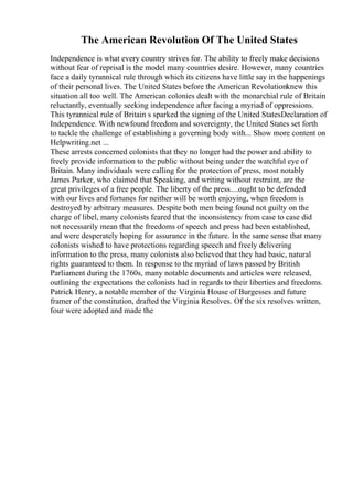 The American Revolution Of The United States
Independence is what every country strives for. The ability to freely make decisions
without fear of reprisal is the model many countries desire. However, many countries
face a daily tyrannical rule through which its citizens have little say in the happenings
of their personal lives. The United States before the American Revolutionknew this
situation all too well. The American colonies dealt with the monarchial rule of Britain
reluctantly, eventually seeking independence after facing a myriad of oppressions.
This tyrannical rule of Britain s sparked the signing of the United StatesDeclaration of
Independence. With newfound freedom and sovereignty, the United States set forth
to tackle the challenge of establishing a governing body with... Show more content on
Helpwriting.net ...
These arrests concerned colonists that they no longer had the power and ability to
freely provide information to the public without being under the watchful eye of
Britain. Many individuals were calling for the protection of press, most notably
James Parker, who claimed that Speaking, and writing without restraint, are the
great privileges of a free people. The liberty of the press....ought to be defended
with our lives and fortunes for neither will be worth enjoying, when freedom is
destroyed by arbitrary measures. Despite both men being found not guilty on the
charge of libel, many colonists feared that the inconsistency from case to case did
not necessarily mean that the freedoms of speech and press had been established,
and were desperately hoping for assurance in the future. In the same sense that many
colonists wished to have protections regarding speech and freely delivering
information to the press, many colonists also believed that they had basic, natural
rights guaranteed to them. In response to the myriad of laws passed by British
Parliament during the 1760s, many notable documents and articles were released,
outlining the expectations the colonists had in regards to their liberties and freedoms.
Patrick Henry, a notable member of the Virginia House of Burgesses and future
framer of the constitution, drafted the Virginia Resolves. Of the six resolves written,
four were adopted and made the
 