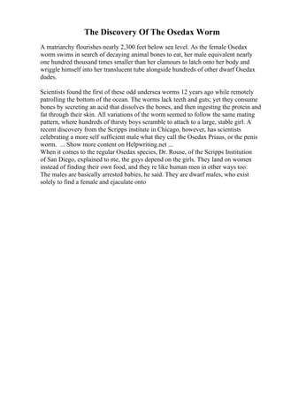 The Discovery Of The Osedax Worm
A matriarchy flourishes nearly 2,300 feet below sea level. As the female Osedax
worm swims in search of decaying animal bones to eat, her male equivalent nearly
one hundred thousand times smaller than her clamours to latch onto her body and
wriggle himself into her translucent tube alongside hundreds of other dwarf Osedax
dudes.
Scientists found the first of these odd undersea worms 12 years ago while remotely
patrolling the bottom of the ocean. The worms lack teeth and guts; yet they consume
bones by secreting an acid that dissolves the bones, and then ingesting the protein and
fat through their skin. All variations of the worm seemed to follow the same mating
pattern, where hundreds of thirsty boys scramble to attach to a large, stable girl. A
recent discovery from the Scripps institute in Chicago, however, has scientists
celebrating a more self sufficient male what they call the Osedax Priaus, or the penis
worm. ... Show more content on Helpwriting.net ...
When it comes to the regular Osedax species, Dr. Rouse, of the Scripps Institution
of San Diego, explained to me, the guys depend on the girls. They land on women
instead of finding their own food, and they re like human men in other ways too:
The males are basically arrested babies, he said. They are dwarf males, who exist
solely to find a female and ejaculate onto
 