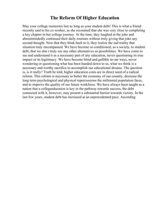 The Reform Of Higher Education
May your college memories last as long as your student debt! This is what a friend
recently said to his co worker, as she recounted that she was very close to completing
a key chapter in her college journey. At the time, they laughed at the joke and
absentmindedly continued their daily routines without truly giving that joke any
second thought. Now that they think back to it, they realize the sad reality that
situation truly encompassed. We have become so conditioned, as a society, to student
debt, that we don t truly see any other alternatives as possibilities. We have come to
see and understand it as a necessary part of any education, never questioning its true
impact or its legitimacy. We have become blind and gullible in our ways, never
wondering or questioning what has been handed down to us, what we think is a
necessary and worthy sacrifice to accomplish our educational dreams. The question
is, is it really? Truth be told, higher education costs are in direct need of a radical
reform. This reform is necessary to better the economy of our country, decrease the
long term psychological and physical repercussions the millennial population faces,
and to improve the quality of our future workforce. We have always been taught as a
nation that a collegeeducation is key in the pathway towards success, the debt
connected with it, however, may present a substantial barrier towards victory. In the
last few years, student debt has increased at an unprecedented pace. According
 