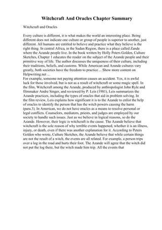 Witchcraft And Oracles Chapter Summary
Witchcraft and Oracles
Every culture is different, it is what makes the world an interesting place. Being
different does not indicate one culture or group of people is superior to another, just
different. All humans are entitled to believe and practice what they believe is the
right thing. In central Africa, in the Sudan Region, there is a place called Zande
where the Azande people live. In the book written by Holly Peters Golden, Culture
Sketches, Chapter 1 educates the reader on the subject of the Azande people and their
primitive way of life. The author discusses the uniqueness of their culture, including
their traditions, beliefs, and customs. While American and Azande cultures vary
greatly, both societies have the freedom to practice ... Show more content on
Helpwriting.net ...
For example, someone not paying attention causes an accident. Yes, it is awful
luck for those involved, but is not as a result of witchcraft or some magic spell. In
the film, Witchcraft among the Azande, produced by anthropologist John Ryle and
filmmaker Andre Singer, and reviewed by P. Leis (1981), Leis summarizes the
Azande practices, including the types of oracles that aid in problem solving. In
the film review, Leis explains how significant it is to the Azande to enlist the help
of oracles to identify the person that has the witch powers causing the harm
(para.3). In American, we do not have oracles as a means to resolve personal or
legal conflicts. Counselors, mediators, priests, and judges are employed by our
society to handle such issues. Just as we believe in logical reasons, so do the
Azande. However, their logic is witchcraft is the cause. The Azande believe that
witchcraft is the sole reason of why terrible events happened, whether it is an illness,
injury, or death, even if there was another explanation for it. According to Peters
Golden who wrote, Culture Sketches, the Azande believe that while certain things
are not the result of a witch, the events are all related. For example, a person trips
over a log in the road and hurts their foot. The Azande will agree that the witch did
not put the log there, but the witch made him trip. All the events that
 