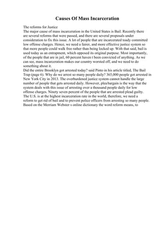 Causes Of Mass Incarceration
The reforms for Justice
The major cause of mass incarceration in the United States is Bail. Recently there
are several reforms that were passed, and there are several proposals under
consideration to fix this issue. A lot of people that are incarcerated toady committed
low offense charges. Hence, we need a fairer, and more effective justice system so
that more people could walk free rather than being locked up. With that said, bail is
used today as an entrapment, which opposed its original purpose. Most importantly,
of the people that are in jail, 60 percent haven t been convicted of anything. As we
can see, mass incarceration makes our country worsted off, and we need to do
something about it.
Did the entire Brooklyn got arrested today? said Pinto in his article titled, The Bail
Trap (page 6). Why do we arrest so many people daily? 365,000 people got arrested in
New York City in 2013. The overburdened justice system cannot handle the large
number of people that gets arrested daily. However, pleabargain is the way that the
system deals with this issue of arresting over a thousand people daily for low
offense charges. Ninety seven percent of the people that are arrested plead guilty.
The U.S. is at the highest incarceration rate in the world, therefore, we need a
reform to get rid of bail and to prevent police officers from arresting so many people.
Based on the Merriam Webster s online dictionary the word reform means, to
 