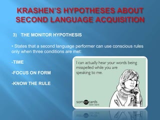 3) THE MONITOR HYPOTHESIS 
• States that a second language performer can use conscious rules 
only when three conditions are met: 
-TIME 
-FOCUS ON FORM 
-KNOW THE RULE 
 