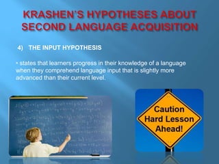 4) THE INPUT HYPOTHESIS 
• states that learners progress in their knowledge of a language 
when they comprehend language input that is slightly more 
advanced than their current level. 
 