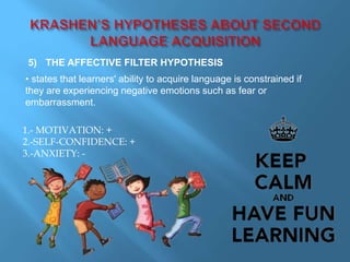 5) THE AFFECTIVE FILTER HYPOTHESIS 
• states that learners' ability to acquire language is constrained if 
they are experiencing negative emotions such as fear or 
embarrassment. 
1.- MOTIVATION: + 
2.-SELF-CONFIDENCE: + 
3.-ANXIETY: - 
 