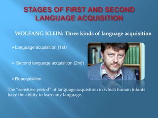 WOLFANG KLEIN: Three kinds of language acquisition 
Language acquisition (1st) 
 Second language acquisition (2nd) 
Reacquisition 
The “sensitive period” of language acquisition in which human infants 
have the ability to learn any language. 
 