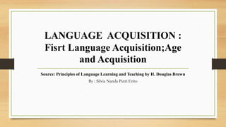 LANGUAGE ACQUISITION :
Fisrt Language Acquisition;Age
and Acquisition
Source: Principles of Language Learning and Teaching by H. Douglas Brown
By : Silvia Nanda Putri Erito
 