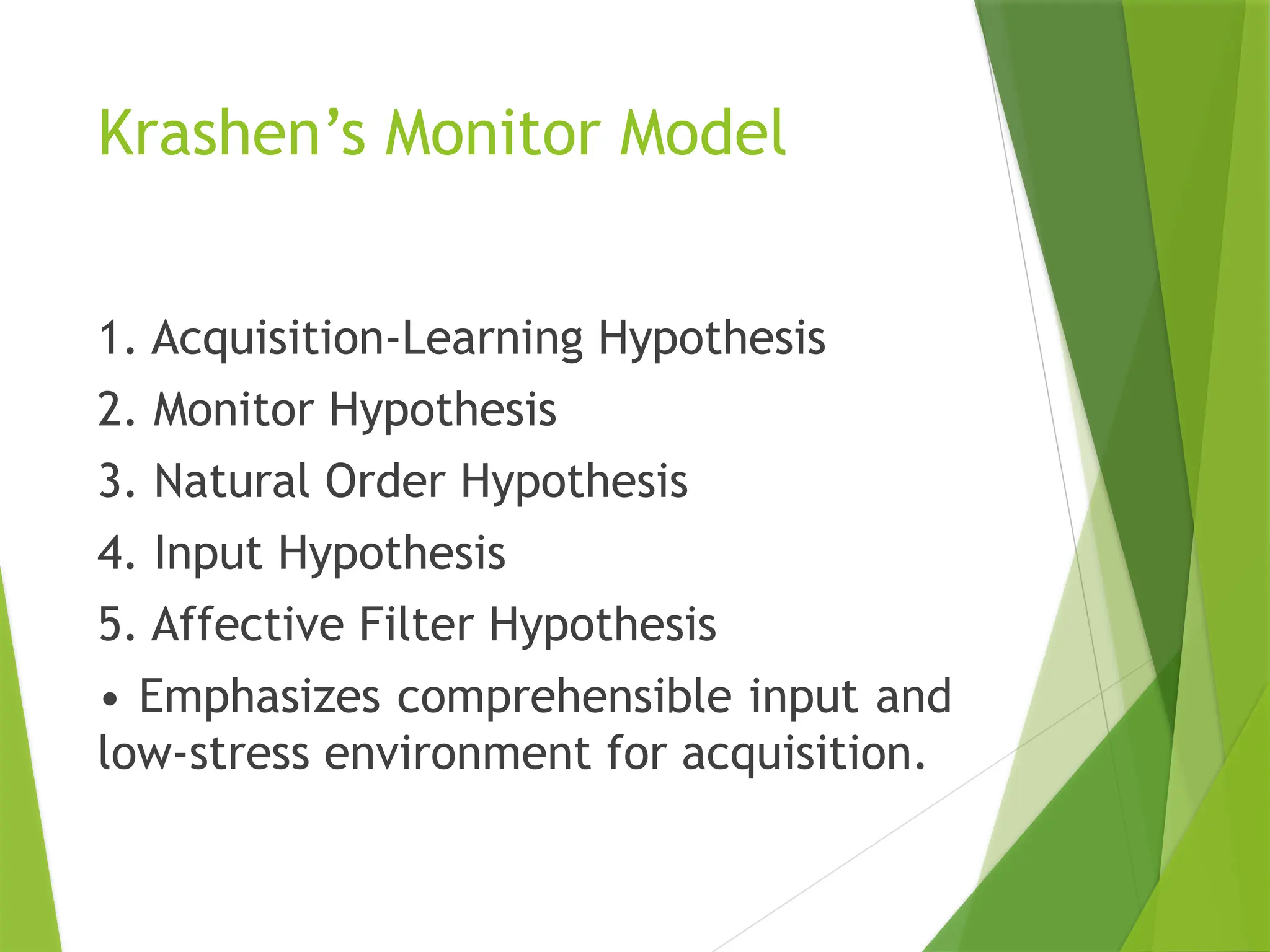 Krashen’s Monitor Model
1. Acquisition-Learning Hypothesis
2. Monitor Hypothesis
3. Natural Order Hypothesis
4. Input Hypothesis
5. Affective Filter Hypothesis
• Emphasizes comprehensible input and
low-stress environment for acquisition.
 