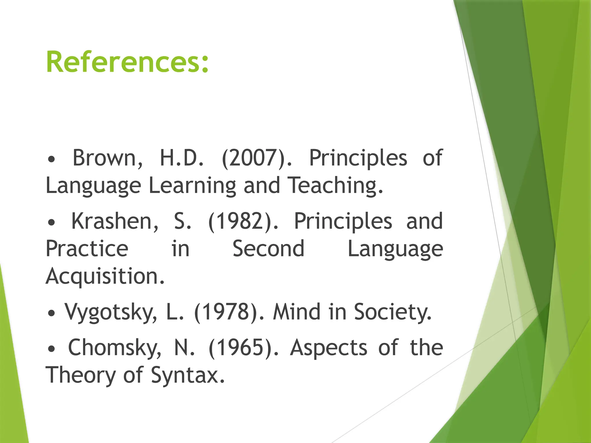 References:
• Brown, H.D. (2007). Principles of
Language Learning and Teaching.
• Krashen, S. (1982). Principles and
Practice in Second Language
Acquisition.
• Vygotsky, L. (1978). Mind in Society.
• Chomsky, N. (1965). Aspects of the
Theory of Syntax.
 