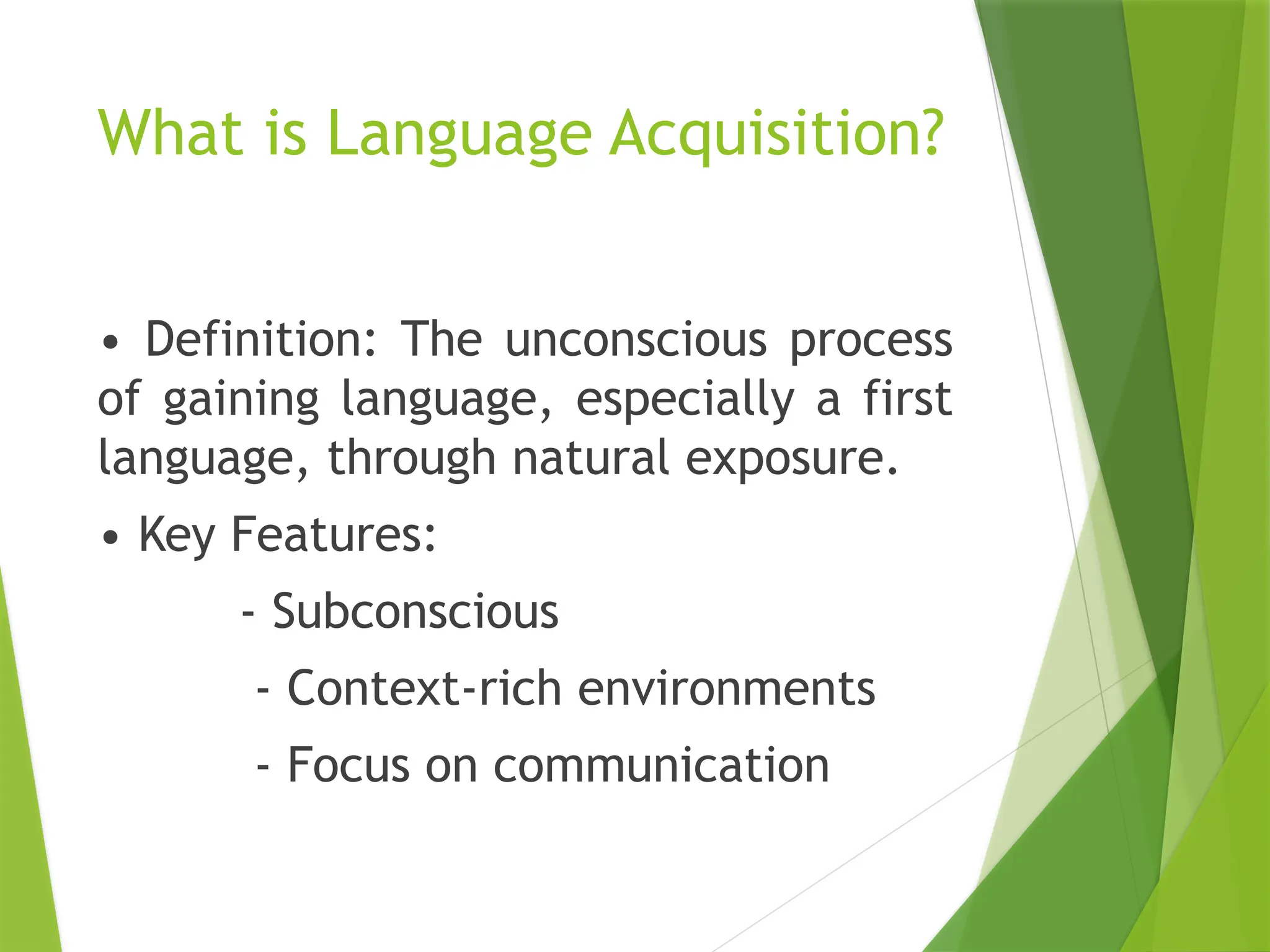 What is Language Acquisition?
• Definition: The unconscious process
of gaining language, especially a first
language, through natural exposure.
• Key Features:
- Subconscious
- Context-rich environments
- Focus on communication
 