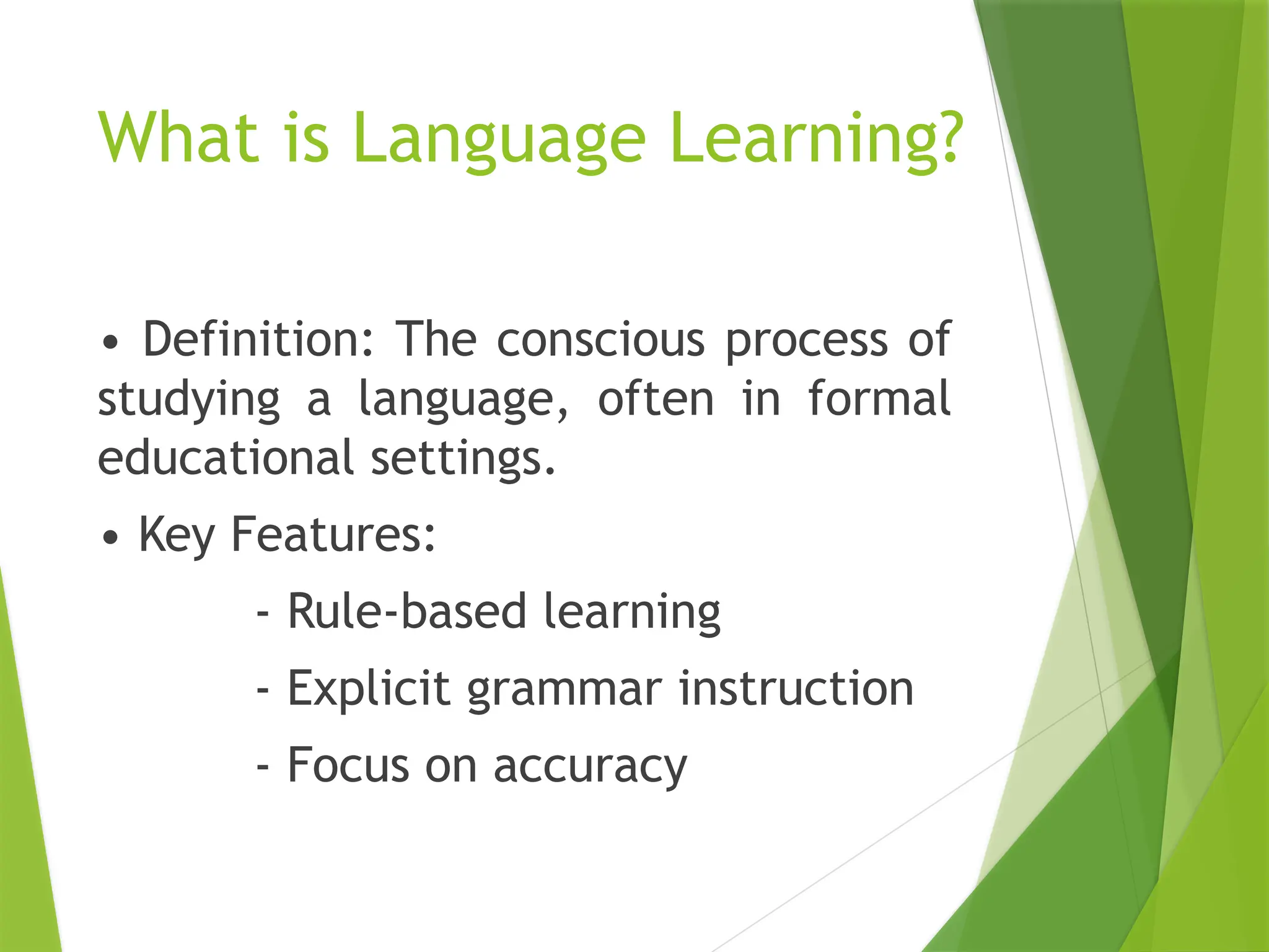 What is Language Learning?
• Definition: The conscious process of
studying a language, often in formal
educational settings.
• Key Features:
- Rule-based learning
- Explicit grammar instruction
- Focus on accuracy
 