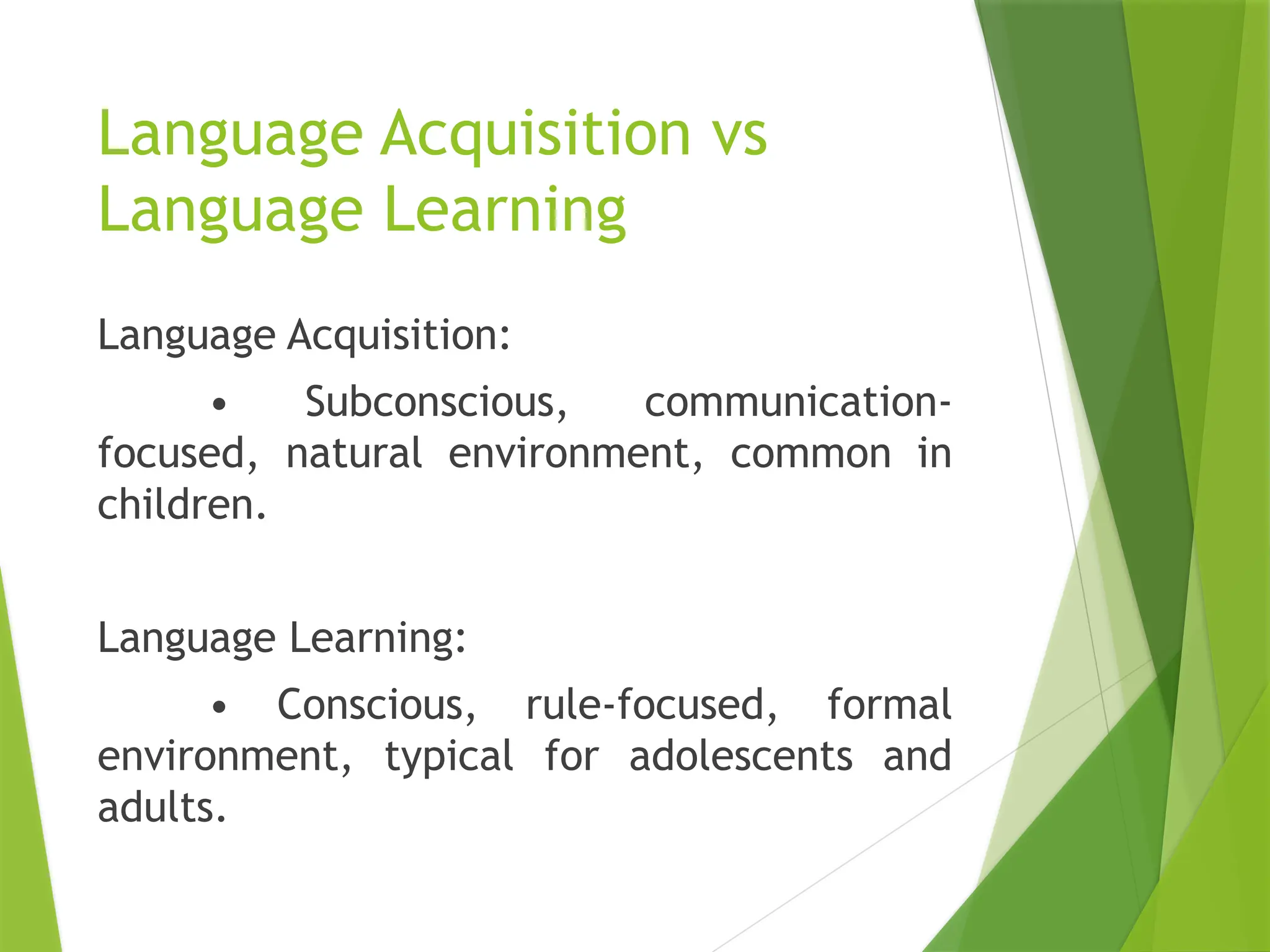 Language Acquisition vs
Language Learning
Language Acquisition:
• Subconscious, communication-
focused, natural environment, common in
children.
Language Learning:
• Conscious, rule-focused, formal
environment, typical for adolescents and
adults.
 