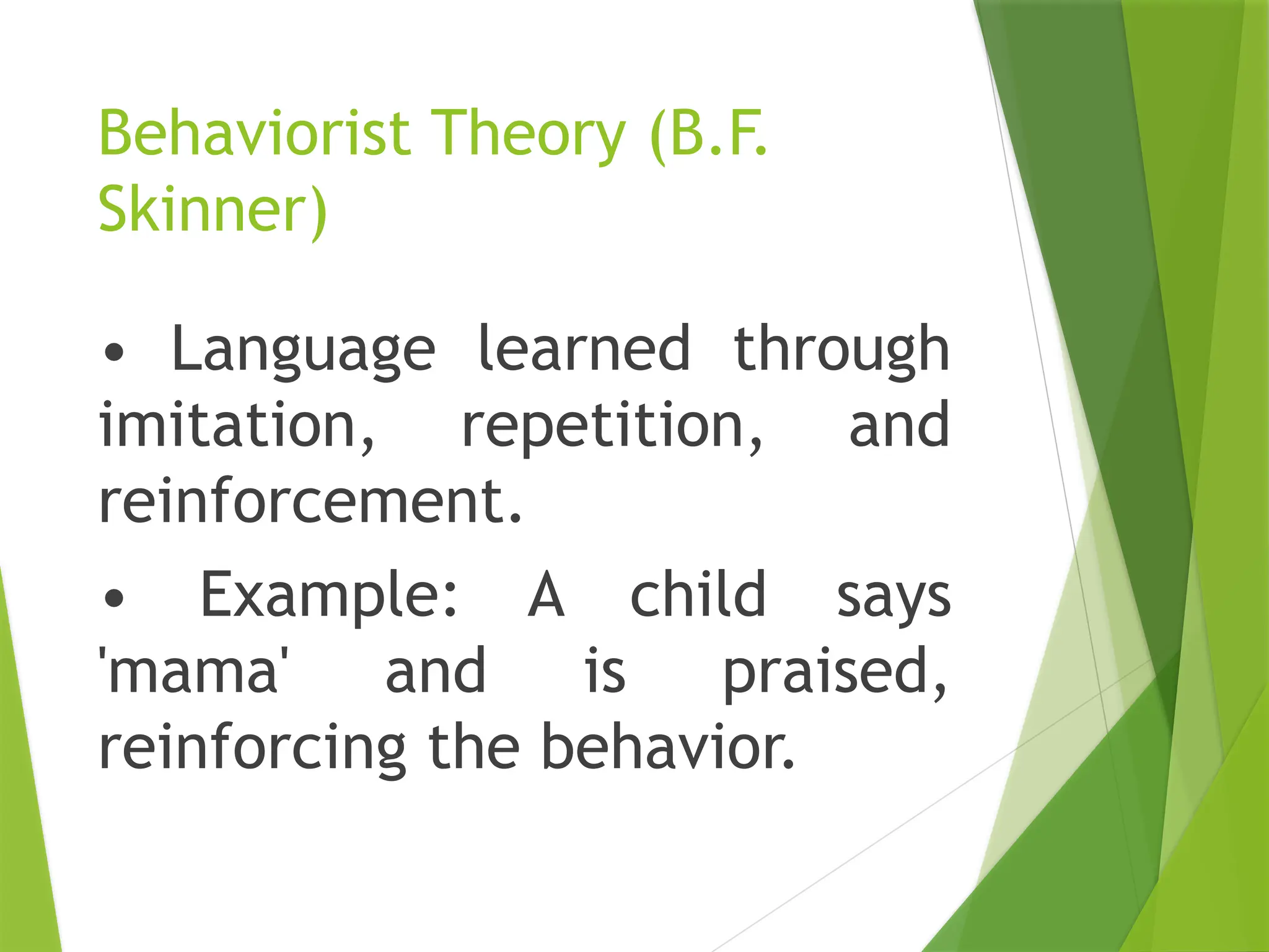 Behaviorist Theory (B.F.
Skinner)
• Language learned through
imitation, repetition, and
reinforcement.
• Example: A child says
'mama' and is praised,
reinforcing the behavior.
 
