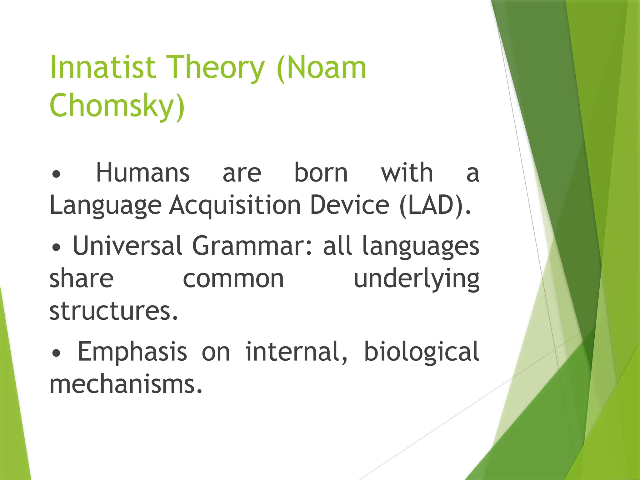 Innatist Theory (Noam
Chomsky)
• Humans are born with a
Language Acquisition Device (LAD).
• Universal Grammar: all languages
share common underlying
structures.
• Emphasis on internal, biological
mechanisms.
 