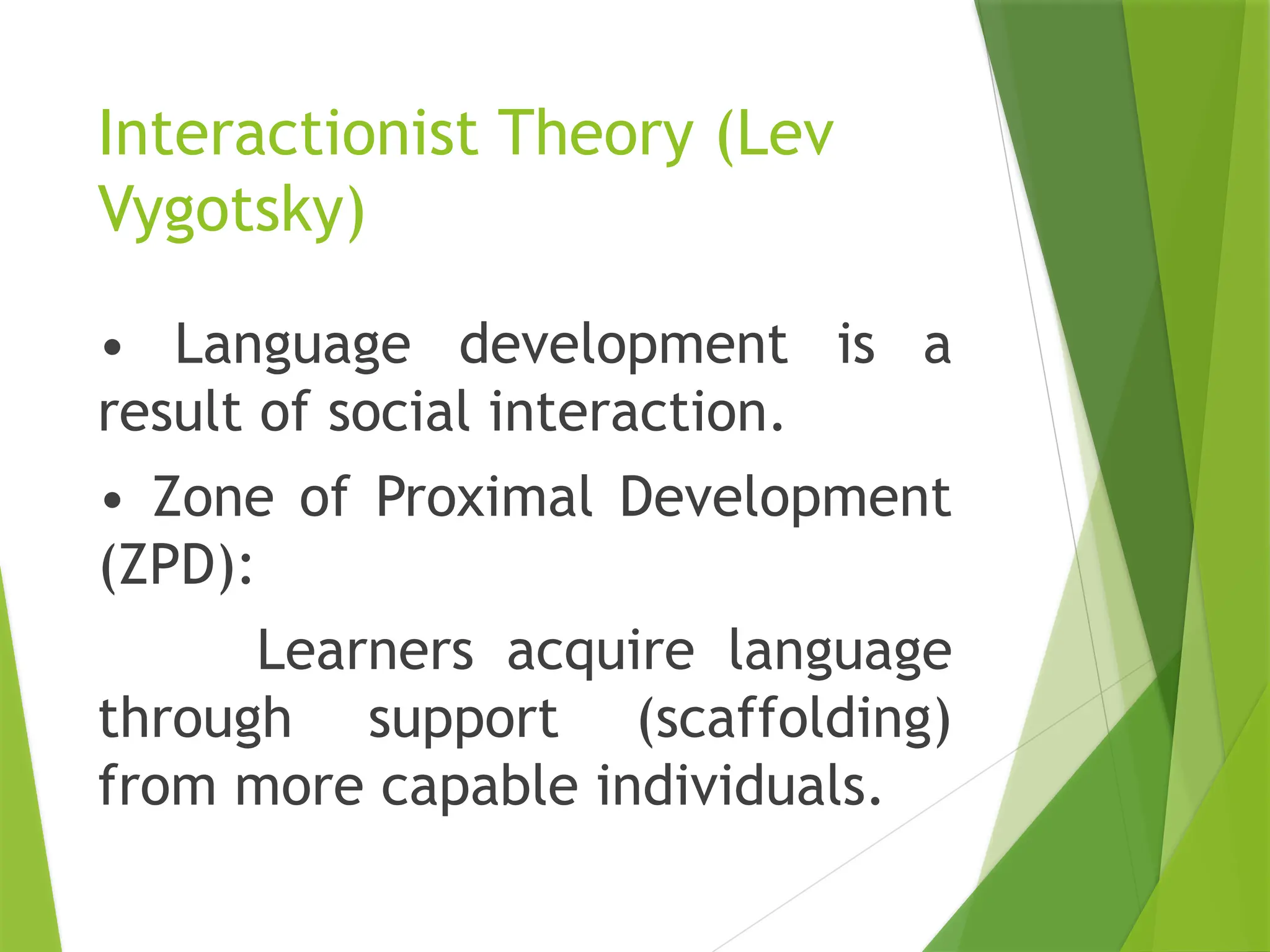 Interactionist Theory (Lev
Vygotsky)
• Language development is a
result of social interaction.
• Zone of Proximal Development
(ZPD):
Learners acquire language
through support (scaffolding)
from more capable individuals.
 