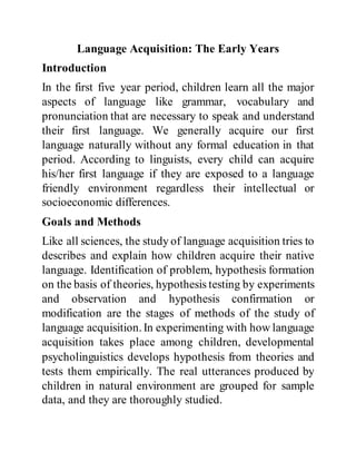 Language Acquisition: The Early Years
Introduction
In the first five year period, children learn all the major
aspects of language like grammar, vocabulary and
pronunciation that are necessary to speak and understand
their first language. We generally acquire our first
language naturally without any formal education in that
period. According to linguists, every child can acquire
his/her first language if they are exposed to a language
friendly environment regardless their intellectual or
socioeconomic differences.
Goals and Methods
Like all sciences, the study of language acquisition tries to
describes and explain how children acquire their native
language. Identification of problem, hypothesis formation
on the basis of theories, hypothesis testing by experiments
and observation and hypothesis confirmation or
modification are the stages of methods of the study of
language acquisition. In experimenting with how language
acquisition takes place among children, developmental
psycholinguistics develops hypothesis from theories and
tests them empirically. The real utterances produced by
children in natural environment are grouped for sample
data, and they are thoroughly studied.
 