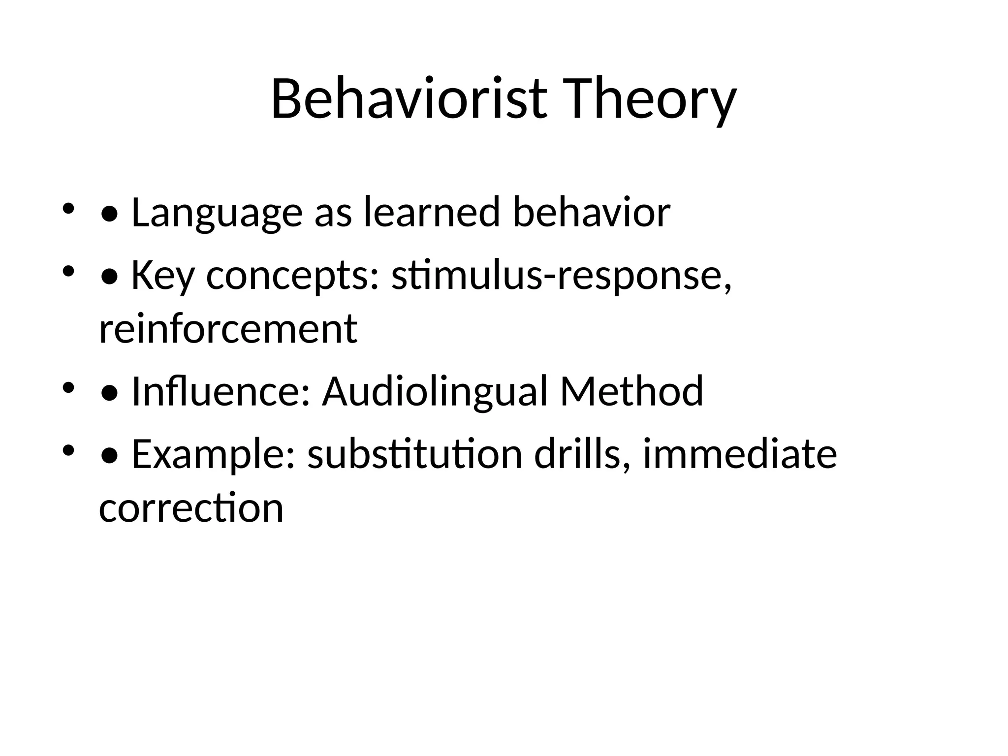Behaviorist Theory
• • Language as learned behavior
• • Key concepts: stimulus-response,
reinforcement
• • Influence: Audiolingual Method
• • Example: substitution drills, immediate
correction
 