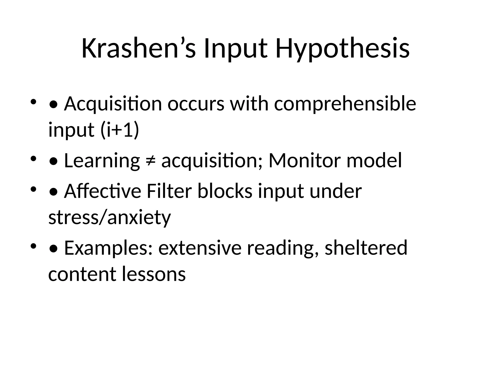 Krashen’s Input Hypothesis
• • Acquisition occurs with comprehensible
input (i+1)
• • Learning ≠ acquisition; Monitor model
• • Affective Filter blocks input under
stress/anxiety
• • Examples: extensive reading, sheltered
content lessons
 