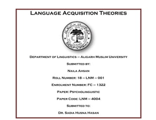 Language Acquisition Theories
Department of Linguistics – Aligarh Muslim University
Submitted by:
Naila Ahsan
Roll Number: 18 – LNM – 001
Enrolment Number: FC – 1322
Paper: Psycholinguistic
Paper Code: LNM – 4004
Submitted to:
Dr. Sadia Husna Hasan
 